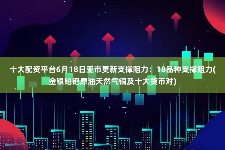 十大配资平台6月18日亚市更新支撑阻力：18品种支撑阻力(金银铂钯原油天然气铜及十大货币对)